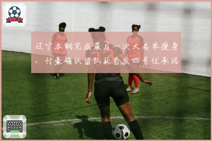 辽宁本钢完成最后一次大名单瘦身，付豪确认留队获首发四号位承诺__br_