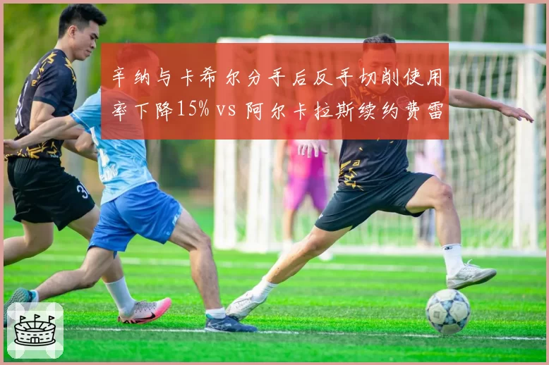 辛纳与卡希尔分手后反手切削使用率下降15% vs 阿尔卡拉斯续约费雷罗后战术多样性提升20%，教练档稳定性对新生代影响深远