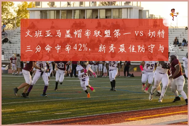 文班亚马盖帽率联盟第一 vs 切特三分命中率42%,新秀最佳防守与空间型中锋对比