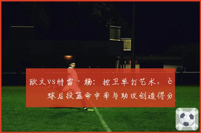 欧文vs特雷·杨:控卫单打艺术,运球后投篮命中率与助攻创造得分数据拆解