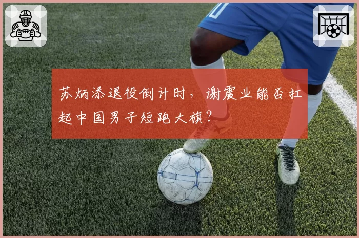 苏炳添退役倒计时,谢震业能否扛起中国男子短跑大旗?
