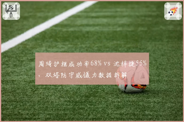周琦护框成功率68% vs 沈梓捷55%，双塔防守威慑力数据拆解