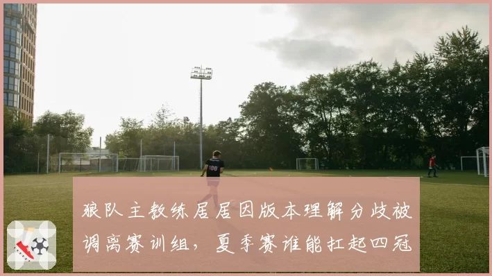 狼队主教练居居因版本理解分歧被调离赛训组,夏季赛谁能扛起四冠王帅旗?