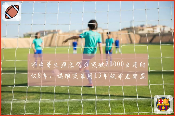 字母哥生涯总得分突破20000分用时仅8年,诺维茨基用13年效率差距显著