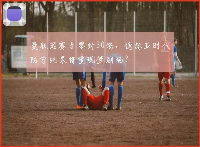 曼联若赛季零封30场，德赫亚时代防守纪录将重现梦剧场？