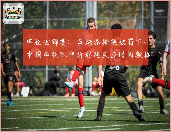 田径世锦赛：苏炳添抢跑被罚下，中国田径队申诉起跑反应时间数据异常