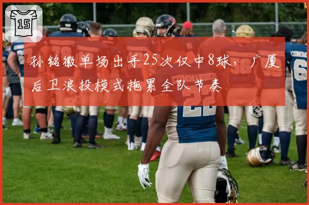 孙铭徽单场出手25次仅中8球，广厦后卫浪投模式拖累全队节奏