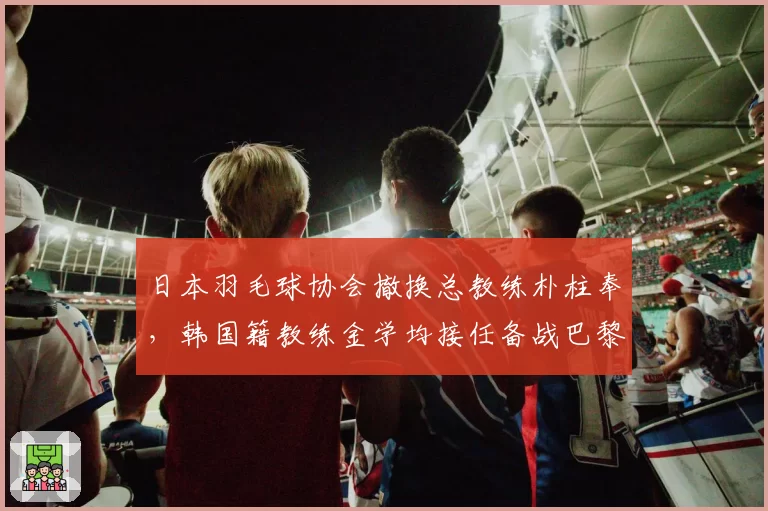 日本羽毛球协会撤换总教练朴柱奉，韩国籍教练金学均接任备战巴黎奥运