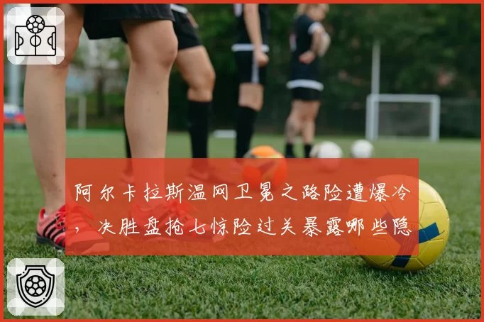 阿尔卡拉斯温网卫冕之路险遭爆冷,决胜盘抢七惊险过关暴露哪些隐患?