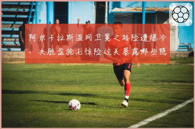 阿尔卡拉斯温网卫冕之路险遭爆冷，决胜盘抢七惊险过关暴露哪些隐患？
