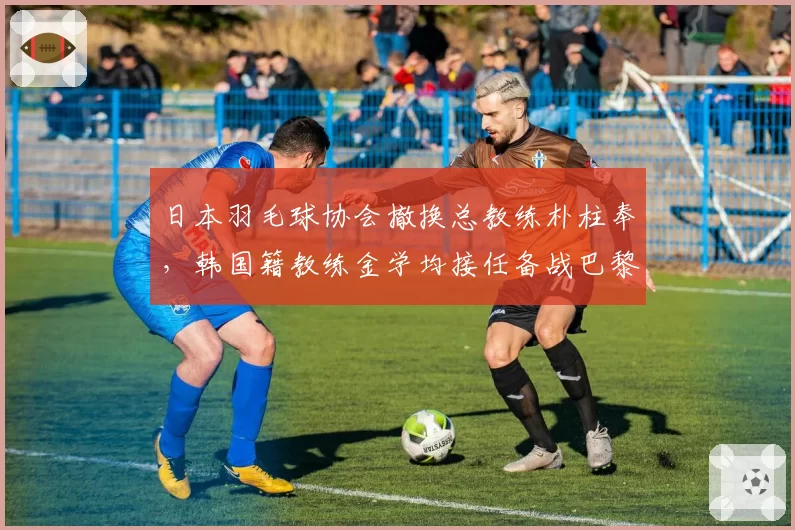 日本羽毛球协会撤换总教练朴柱奉，韩国籍教练金学均接任备战巴黎奥运