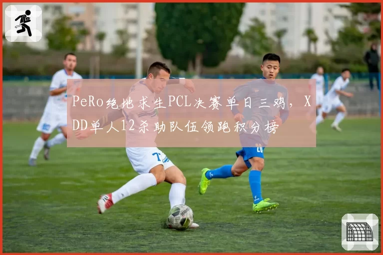 PeRo绝地求生PCL决赛单日三鸡，XDD单人12杀助队伍领跑积分榜