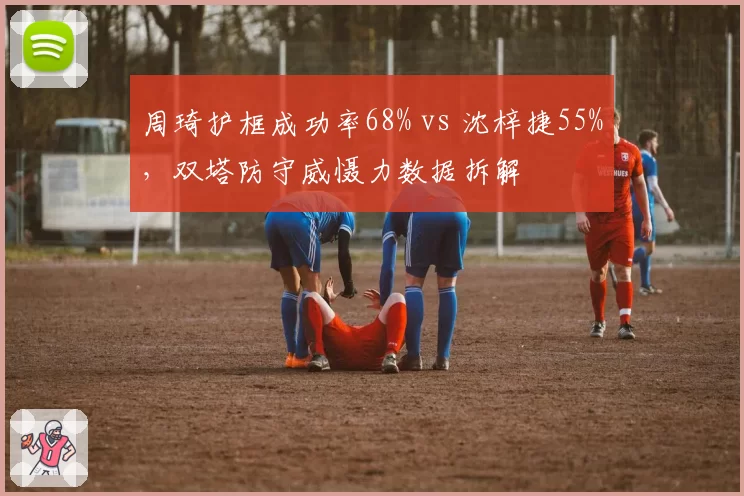 周琦护框成功率68% vs 沈梓捷55%,双塔防守威慑力数据拆解