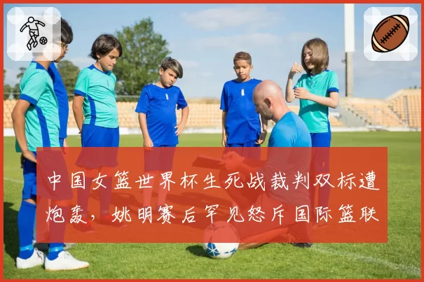 中国女篮世界杯生死战裁判双标遭炮轰,姚明赛后罕见怒斥国际篮联规则漏洞