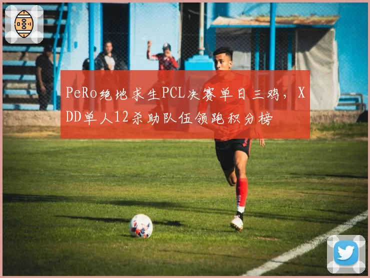 PeRo绝地求生PCL决赛单日三鸡，XDD单人12杀助队伍领跑积分榜