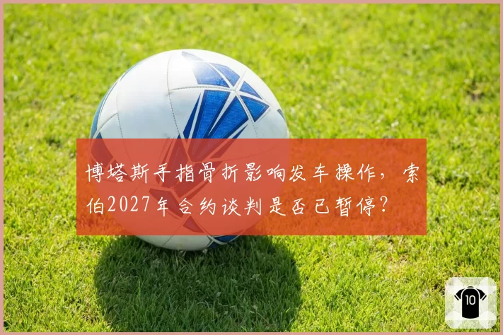 博塔斯手指骨折影响发车操作,索伯2027年合约谈判是否已暂停?