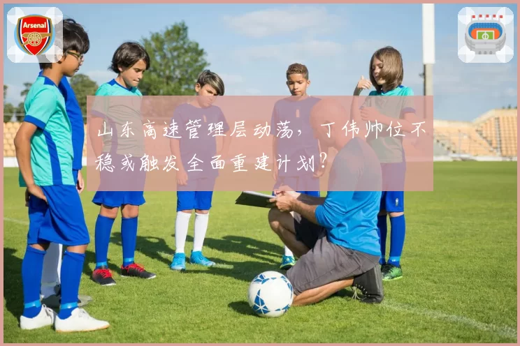 山东高速管理层动荡，丁伟帅位不稳或触发全面重建计划？