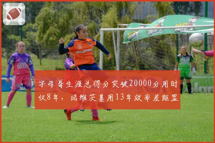 字母哥生涯总得分突破20000分用时仅8年，诺维茨基用13年效率差距显著