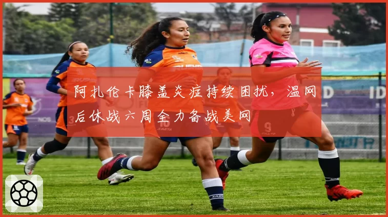 阿扎伦卡膝盖炎症持续困扰，温网后休战六周全力备战美网