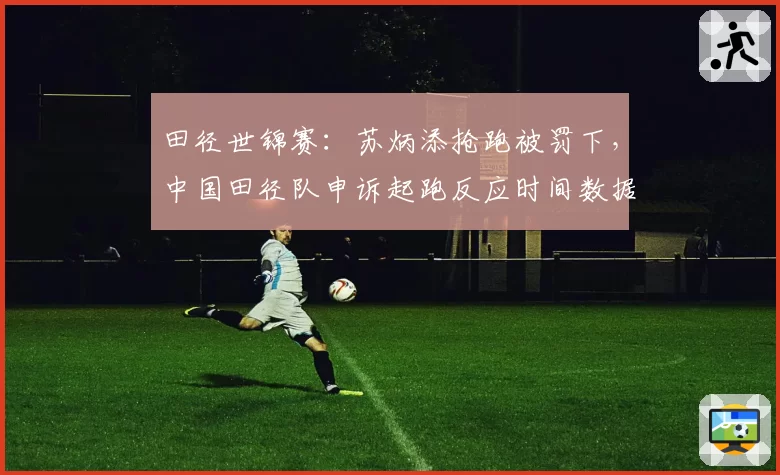 田径世锦赛:苏炳添抢跑被罚下,中国田径队申诉起跑反应时间数据异常