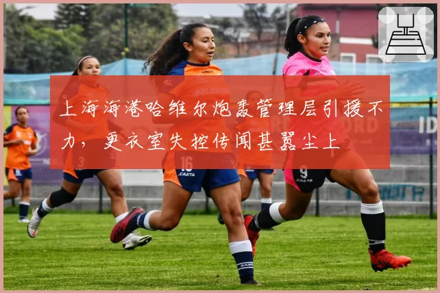 上海海港哈维尔炮轰管理层引援不力,更衣室失控传闻甚嚣尘上