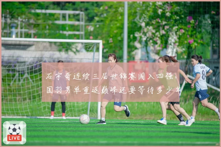 石宇奇连续三届世锦赛闯入四强，国羽男单重返巅峰还要等待多少年？__br_