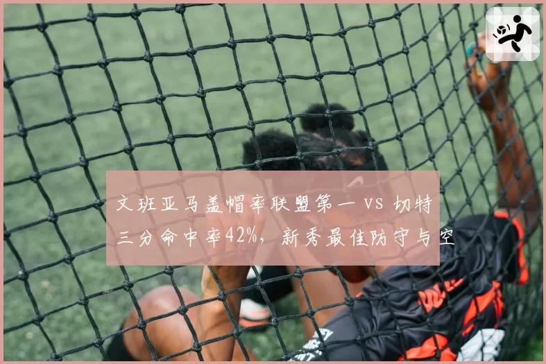 文班亚马盖帽率联盟第一 vs 切特三分命中率42%，新秀最佳防守与空间型中锋对比