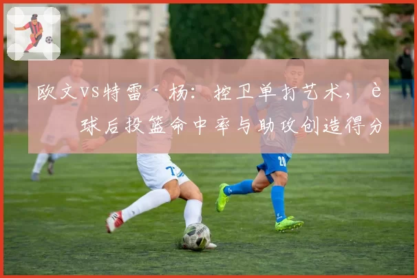 欧文vs特雷·杨:控卫单打艺术,运球后投篮命中率与助攻创造得分数据拆解