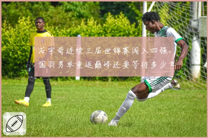 石宇奇连续三届世锦赛闯入四强,国羽男单重返巅峰还要等待多少年?__br_