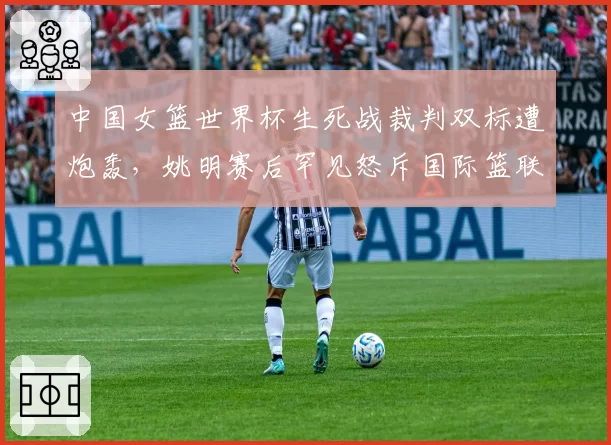 中国女篮世界杯生死战裁判双标遭炮轰,姚明赛后罕见怒斥国际篮联规则漏洞