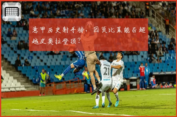 意甲历史射手榜，因莫比莱能否超越皮奥拉登顶？