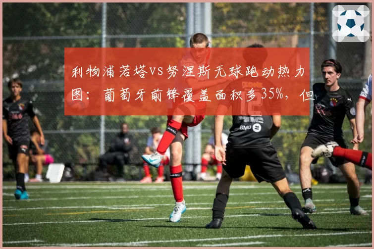 利物浦若塔vs努涅斯无球跑动热力图:葡萄牙前锋覆盖面积多35%,但射正率低22%成隐患