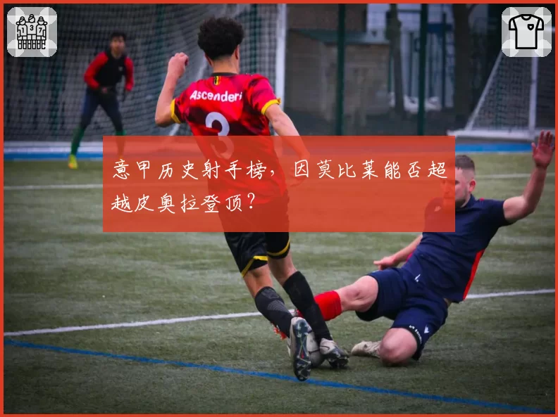 意甲历史射手榜，因莫比莱能否超越皮奥拉登顶？