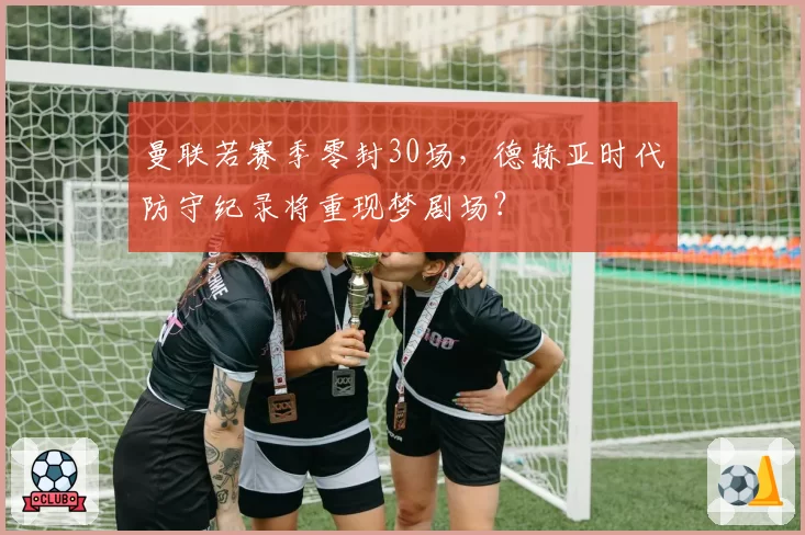 曼联若赛季零封30场，德赫亚时代防守纪录将重现梦剧场？