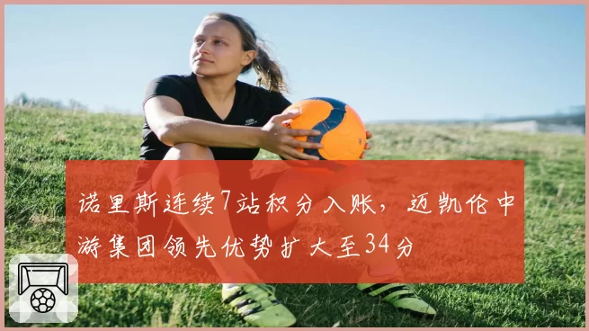 诺里斯连续7站积分入账，迈凯伦中游集团领先优势扩大至34分