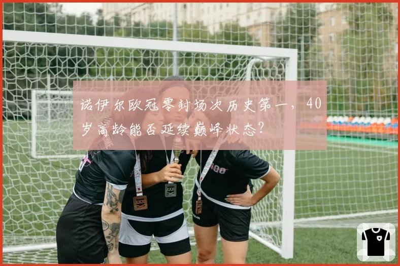 诺伊尔欧冠零封场次历史第一，40岁高龄能否延续巅峰状态？