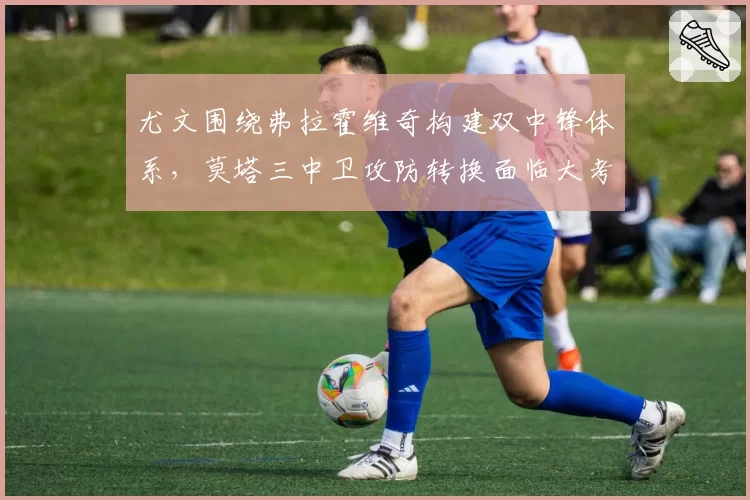 尤文围绕弗拉霍维奇构建双中锋体系，莫塔三中卫攻防转换面临大考