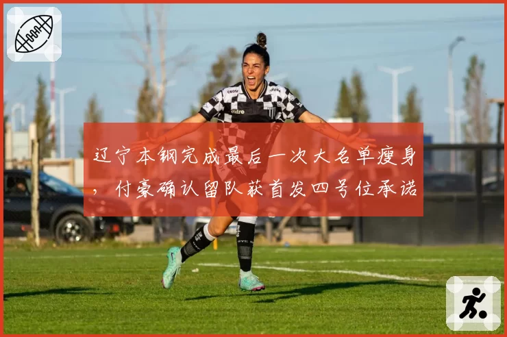 辽宁本钢完成最后一次大名单瘦身，付豪确认留队获首发四号位承诺__br_