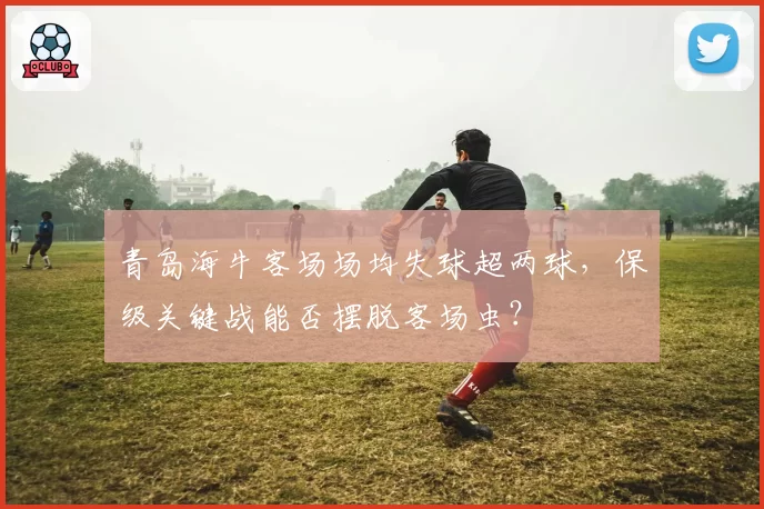 青岛海牛客场场均失球超两球，保级关键战能否摆脱客场虫？