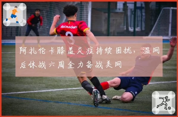 阿扎伦卡膝盖炎症持续困扰,温网后休战六周全力备战美网