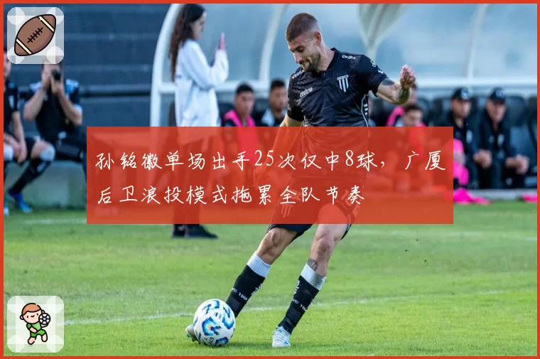 孙铭徽单场出手25次仅中8球,广厦后卫浪投模式拖累全队节奏